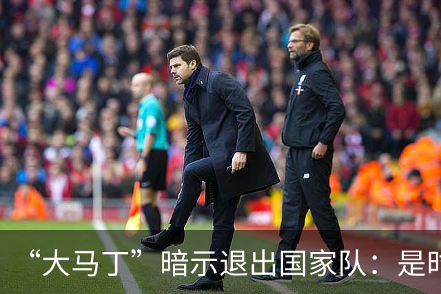 “大马丁”暗示退出国家队：是时候考虑“退位让贤”了吗？