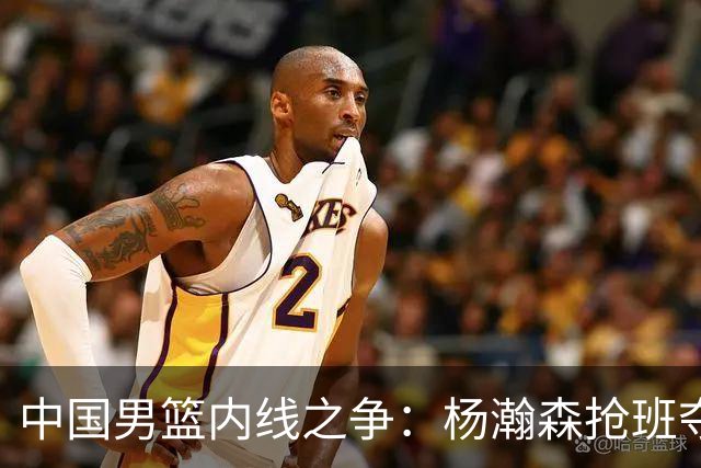 中国男篮内线之争：杨瀚森抢班夺权，徐昕焦泊乔延续宿命之战