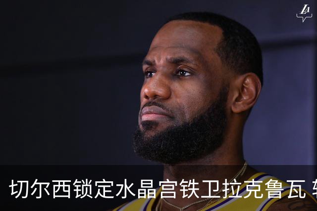 切尔西锁定水晶宫铁卫拉克鲁瓦 转会专家证实谈判持续推进