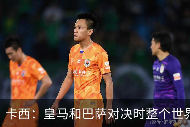 卡西：皇马和巴萨对决时整个世界仿佛都停了下来，越来越多人想看