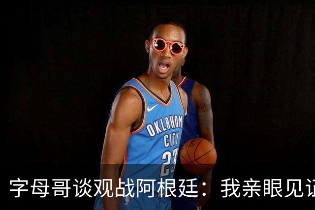 字母哥谈观战阿根廷：我亲眼见证梅西表现，深受激励