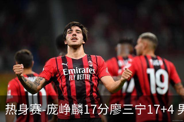 热身赛-庞峥麟17分廖三宁17+4 男篮遭FMP拉德尼基绝杀