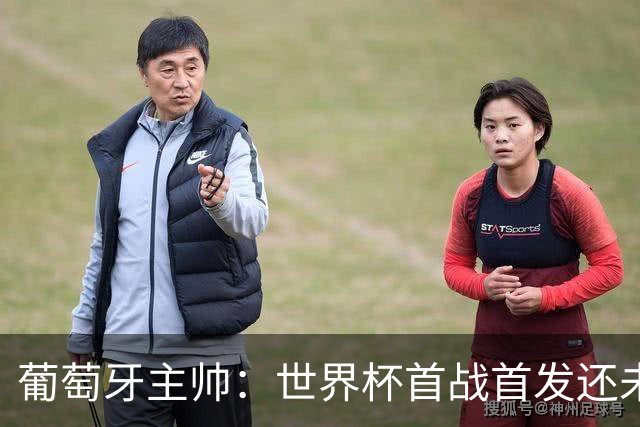 葡萄牙主帅：世界杯首战首发还未确定，我们在防守上仍需改进